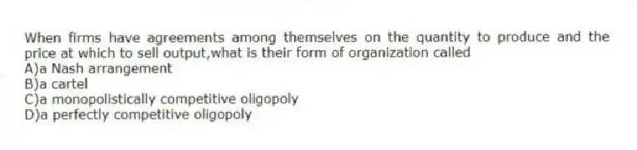 When firms have agreements among themselves on the quantity to produce and the price at which to sell output,what is their form of organization called
A)a Nash arrangement
B)a cartel
C)a monopolistically competitive oligopoly
D)a perfectly competitive oligopoly