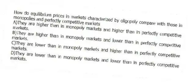 How do equilibrium prices in markets characterized by oligopoly compare with those in monopolies and perfectly competitive markets
A)They are higher than in monopoly markets and higher than in perfectly competitive markets.
B)They are higher than in monopoly markets and lower than in perfectly competitive markets.
C)They are lower than in monopoly markets and higher than in perfectly competitive markets.
D)They are lower than in monopoly markets and lower than in perfectly competitive markets.
