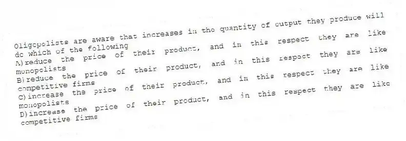Oligopolists are aware that increases in the quantity of output they produce will do which of the following
A)reduce the price of their product, and in this respect they are like monopolists
B)reduce the price of their product, and in this respect they are like competitive firms
C)increase the price of their product, and in this respect they are like monopolists
D)increase the price of their product, and in this respect they are like competitive firms