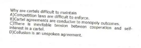 Why are cartels difficult to maintain
A)Competition laws are difficult to enforce.
B)Cartel agreements are conducive to monopoly outcomes.
C)There is inevitable tension between cooperation and self-interest in a cartel.
D)Collusion is an unspoken agreement.