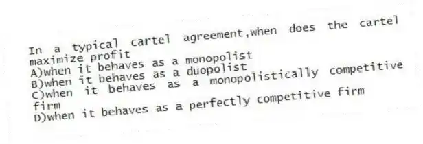In a typical cartel agreement,when does the cartel maximize profit
A)when it behaves as a monopolist
B)when it behaves as a duopolist
C)when it behaves as a monopolistically competitive firm
D)when it behaves as a perfectly competitive firm