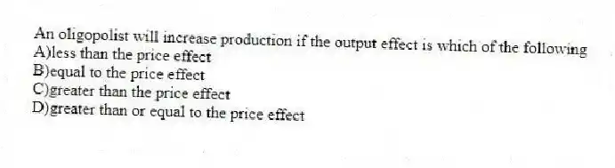 An oligopolist will increase production if the output effect is which of the following
A)less than the price effect
B)equal to the price effect
C)greater than the price effect
D)greater than or equal to the price effect