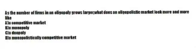 As the number of firms in an oligopoly grows larger,what does an oligopolistic market look more and more like
A)a competitive market
B)a monopoly
C)a duopoly
D)a monopolistically competitive market