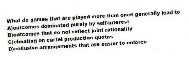 What do games that are played more than once generally lead to
A)outcomes dominated purely by self-interest
B)outcomes that do not reflect joint rationality
C)cheating on cartel production quotas
D)collusive arrangements that are easier to enforce