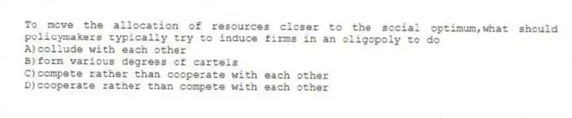 To move the allocation of resources closer to the social optimum,what should policymakers typically try to induce firms in an oligopoly to do
A)collude with each other
B)form various degrees of cartels
C)compete rather than cooperate with each other
D)cooperate rather than compete with each other
