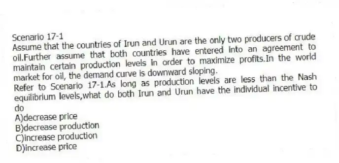 Scenario 17-1
Assume that the countries of Irun and Urun are the only two producers of crude oil.Further assume that both countries have entered into an agreement to maintain certain production levels in order to maximize profits.In the world market for oil, the demand curve is downward sloping.
-Refer to Scenario 17-1.As long as production levels are less than the Nash equilibrium levels,what do both Irun and Urun have the individual incentive to do
A)decrease price
B)decrease production
C)increase production
D)increase price