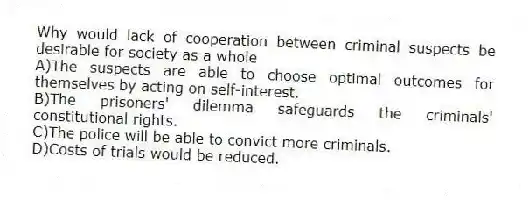 Why would lack of cooperation between criminal suspects be desirable for society as a whole
A)The suspects are able to choose optimal outcomes for themselves by acting on self-interest.
B)The prisoners' dilemma safeguards the criminals' constitutional rights.
C)The police will be able to convict more criminals.
D)Costs of trials would be reduced.