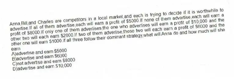 Anna,Bill,and Charles are competitors in a local market,and each is trying to decide if it is worthwhile to advertise.If all of them advertise,each will earn a profit of $5000.If none of them advertise,each will earn a profit of $8000.If only one of them advertises,the one who advertises will earn a profit of $10,000 and the other two will each earn $2000.If two of them advertise,those two will each earn a profit of $6000 and the other one will earn $1000.If all three follow their dominant strategy,what will Anna do and how much will she earn
A)advertise and earn $5000
B)advertise and earn $6000
C)not advertise and earn $8000
D)advertise and earn $10,000
