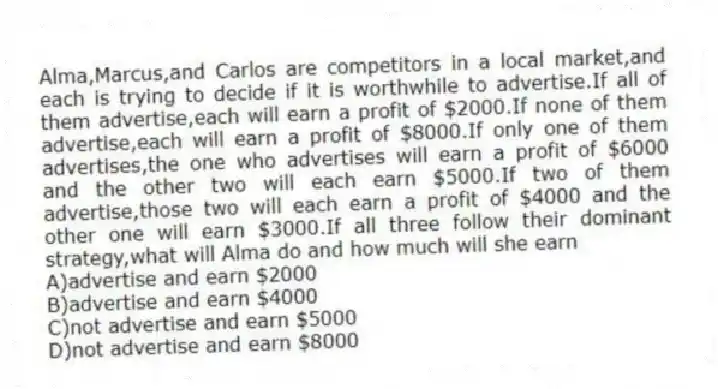 Alma,Marcus,and Carlos are competitors in a local market,and each is trying to decide if it is worthwhile to advertise.If all of them advertise,each will earn a profit of $2000.If none of them advertise,each will earn a profit of $8000.If only one of them advertises,the one who advertises will earn a profit of $6000 and the other two will each earn $5000.If two of them advertise,those two will each earn a profit of $4000 and the other one will earn $3000.If all three follow their dominant strategy,what will Alma do and how much will she earn
A)advertise and earn $2000
B)advertise and earn $4000
C)not advertise and earn $5000
D)not advertise and earn $8000