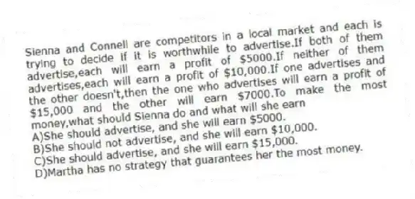 Sienna and Connell are competitors in a local market and each is trying to decide if it is worthwhile to advertise.If both of them advertise,each will earn a profit of $5000.If neither of them advertises,each will earn a profit of $10,000.If one advertises and the other doesn't,then the one who advertises will earn a profit of $15,000 and the other will earn $7000.To make the most money,what should Sienna do and what will she earn
A)She should advertise, and she will earn $5000.
B)She should not advertise, and she will earn $10,000.
C)She should advertise, and she will earn $15,000.
D)Martha has no strategy that guarantees her the most money.