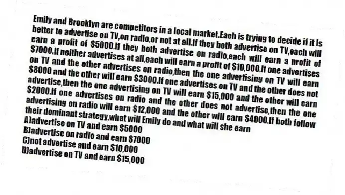 Emily and Brooklyn are competitors in a local market.Each is trying to decide if it is better to advertise on TV,on radio,or not at all.If they both advertise on TV,each will earn a profit of $5000.If they both advertise on radio,each will earn a profit of $7000.If neither advertises at all,each will earn a profit of $10,000.If one advertises on TV and the other advertises on radio,then the one advertising on TV will earn $8000 and the other will earn $3000.If one advertises on TV and the other does not advertise,then the one advertising on TV will earn $15,000 and the other will earn $2000.If one advertises on radio and the other does not advertise,then the one advertising on radio will earn $12,000 and the other will earn $4000.If both follow their dominant strategy,what will Emily do and what will she earn
A)advertise on TV and earn $5000
B)advertise on radio and earn $7000
C)not advertise and earn $10,000
D)advertise on TV and earn $15,000