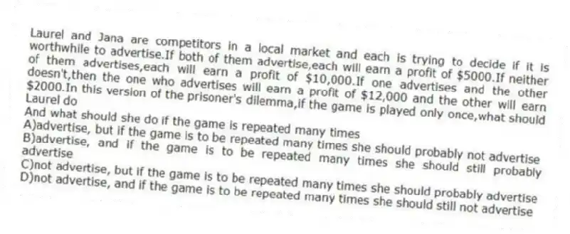 Laurel and Jana are competitors in a local market and each is trying to decide if it is worthwhile to advertise.If both of them advertise,each will earn a profit of $5000.If neither of them advertises,each will earn a profit of $10,000.If one advertises and the other doesn't,then the one who advertises will earn a profit of $12,000 and the other will earn $2000.In this version of the prisoner's dilemma,if the game is played only once,what should Laurel do
And what should she do if the game is repeated many times
A)advertise, but if the game is to be repeated many times she should probably not advertise
B)advertise, and if the game is to be repeated many times she should still probably advertise
C)not advertise, but if the game is to be repeated many times she should probably advertise
D)not advertise, and if the game is to be repeated many times she should still not advertise