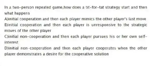In a two-person repeated game,how does a tit-for-tat strategy start and then what happens
A)initial cooperation and then each player mimics the other player's last move
B)initial cooperation and then each player is unresponsive to the strategic moves of the other player
C)initial non-cooperation and then each player pursues his or her own self-interest
D)initial non-cooperation and then each player cooperates when the other player demonstrates a desire for the cooperative solution
