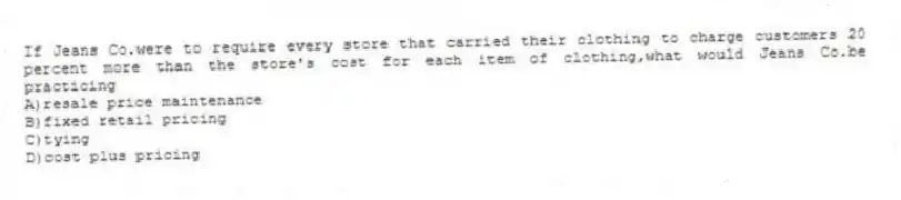 If Jeans Co.were to require every store that carried their clothing to charge customers 20 percent more than the store's cost for each item of clothing,what would Jeans Co.be practicing
A)resale price maintenance
B)fixed retail pricing
C)tying
D)cost plus pricing