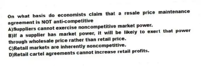 On what basis do economists claim that a resale price maintenance agreement is NOT anti-competitive
A)Suppliers cannot exercise noncompetitive market power.
B)If a supplier has market power, it will be likely to exert that power through wholesale price rather than retail price.
C)Retail markets are inherently noncompetitive.
D)Retail cartel agreements cannot increase retail profits.