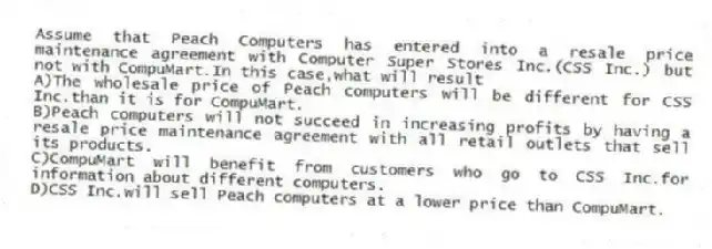 Assume that Peach Computers has entered into a resale price maintenance agreement with Computer Super Stores Inc.(CSS Inc.) but not with CompuMart.In this case,what will result
A)The wholesale price of Peach computers will be different for CSS Inc.than it is for CompuMart.
B)Peach computers will not succeed in increasing profits by having a resale price maintenance agreement with all retail outlets that sell its products.
C)CompuMart will benefit from customers who go to CSS Inc.for information about different computers.
D)CSS Inc.will sell Peach computers at a lower price than CompuMart.