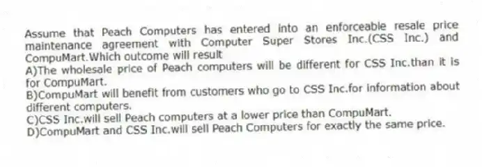 Assume that Peach Computers has entered into an enforceable resale price maintenance agreement with Computer Super Stores Inc.(CSS Inc.) and CompuMart.Which outcome will result
A)The wholesale price of Peach computers will be different for CSS Inc.than it is for CompuMart.
B)CompuMart will benefit from customers who go to CSS Inc.for information about different computers.
C)CSS Inc.will sell Peach computers at a lower price than CompuMart.
D)CompuMart and CSS Inc.will sell Peach Computers for exactly the same price.