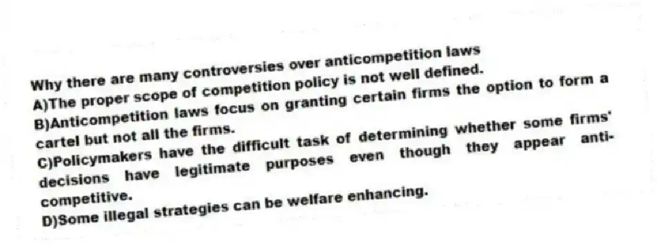 Why there are many controversies over anticompetition laws
A)The proper scope of competition policy is not well defined.
B)Anticompetition laws focus on granting certain firms the option to form a cartel but not all the firms.
C)Policymakers have the difficult task of determining whether some firms' decisions have legitimate purposes even though they appear anti-competitive.
D)Some illegal strategies can be welfare enhancing.