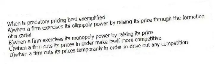 When is predatory pricing best exemplified
A)when a firm exercises its oligopoly power by raising its price through the formation of a cartel
B)when a firm exercises its monopoly power by raising its price
C)when a firm cuts its prices in order make itself more competitive
D)when a firm cuts its prices temporarily in order to drive out any competition