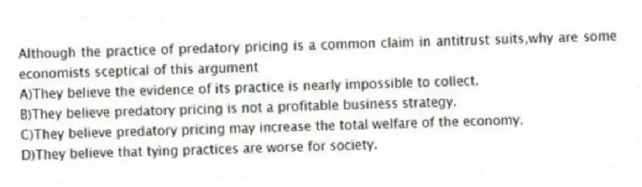 Although the practice of predatory pricing is a common claim in antitrust suits,why are some economists sceptical of this argument
A)They believe the evidence of its practice is nearly impossible to collect.
B)They believe predatory pricing is not a profitable business strategy.
C)They believe predatory pricing may increase the total welfare of the economy.
D)They believe that tying practices are worse for society.