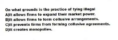 On what grounds is the practice of tying illegal
A)It allows firms to expand their market power.
B)It allows firms to form collusive arrangements.
C)It prevents firms from forming collusive agreements.
D)It creates monopolies.