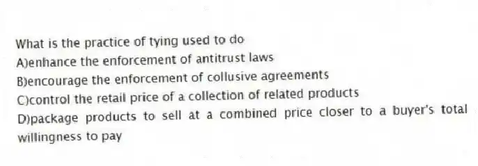 What is the practice of tying used to do
A)enhance the enforcement of antitrust laws
B)encourage the enforcement of collusive agreements
C)control the retail price of a collection of related products
D)package products to sell at a combined price closer to a buyer's total willingness to pay