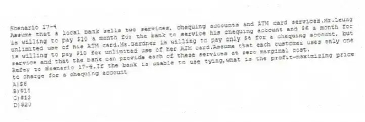 Scenario 17-4
Assume that a local bank sells two services, chequing accounts and ATM card services.Mr.Leung is willing to pay $10 a month for the bank to service his chequing account and $6 a month for unlimited use of his ATM card.Ms.Gardner is willing to pay only $6 for a chequing account, but is willing to pay $10 for unlimited use of her ATM card.Assume that each customer uses only one service and that the bank can provide each of these services at zero marginal cost.
-Refer to Scenario 17-4.If the bank is unable to use tying,what is the profit-maximizing price to charge for a chequing account
A)$6
B)$10
C)$12
D)$20