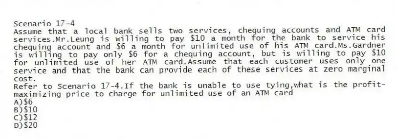 Scenario 17-4
Assume that a local bank sells two services, chequing accounts and ATM card services.Mr.Leung is willing to pay $10 a month for the bank to service his chequing account and $6 a month for unlimited use of his ATM card.Ms.Gardner is willing to pay only $6 for a chequing account, but is willing to pay $10 for unlimited use of her ATM card.Assume that each customer uses only one service and that the bank can provide each of these services at zero marginal cost.
-Refer to Scenario 17-4.If the bank is unable to use tying,what is the profit-maximizing price to charge for unlimited use of an ATM card
A)$6
B)$10
C)$12
D)$20