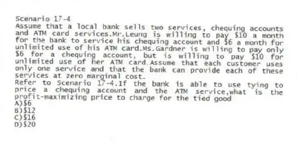 Scenario 17-4
Assume that a local bank sells two services, chequing accounts and ATM card services.Mr.Leung is willing to pay $10 a month for the bank to service his chequing account and $6 a month for unlimited use of his ATM card.Ms.Gardner is willing to pay only $6 for a chequing account, but is willing to pay $10 for unlimited use of her ATM card.Assume that each customer uses only one service and that the bank can provide each of these services at zero marginal cost.
-Refer to Scenario 17-4.If the bank is able to use tying to price a chequing account and the ATM service,what is the profit-maximizing price to charge for the tied good
A)$6
B)$12
C)$16
D)$20