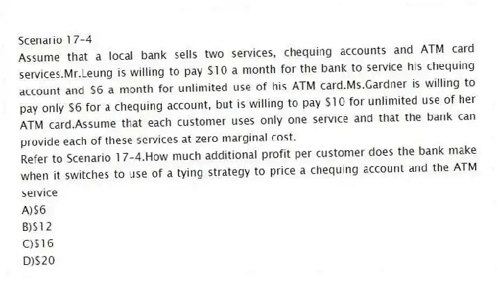 Scenario 17-4
Assume that a local bank sells two services, chequing accounts and ATM card services.Mr.Leung is willing to pay $10 a month for the bank to service his chequing account and $6 a month for unlimited use of his ATM card.Ms.Gardner is willing to pay only $6 for a chequing account, but is willing to pay $10 for unlimited use of her ATM card.Assume that each customer uses only one service and that the bank can provide each of these services at zero marginal cost.
-Refer to Scenario 17-4.How much additional profit per customer does the bank make when it switches to use of a tying strategy to price a chequing account and the ATM service
A)$6
B)$12
C)$16
D)$20