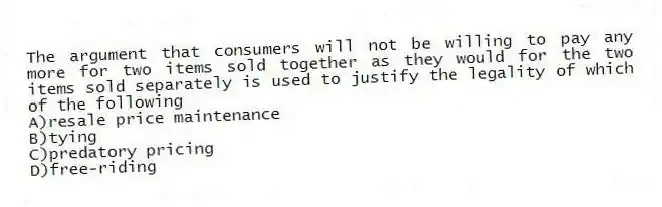 The argument that consumers will not be willing to pay any more for two items sold together as they would for the two items sold separately is used to justify the legality of which of the following
A)resale price maintenance
B)tying
C)predatory pricing
D)free-riding