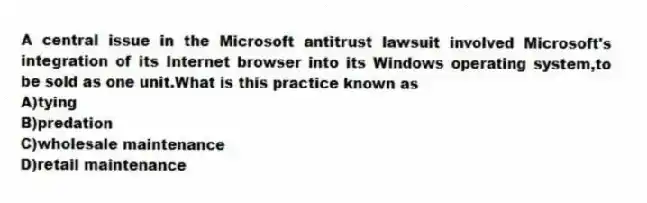 A central issue in the Microsoft antitrust lawsuit involved Microsoft's integration of its Internet browser into its Windows operating system,to be sold as one unit.What is this practice known as
A)tying
B)predation
C)wholesale maintenance
D)retail maintenance