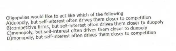 Oligopolies would like to act like which of the following
A)duopoly, but self-interest often drives them closer to competition
B)competitive firms, but self-interest often drives them closer to duopoly
C)monopoly, but self-interest often drives them closer to duopoly
D)monopoly, but self-interest often drives them closer to competition