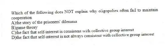 Which of the following does NOT explain why oligopolies often fail to maintain cooperation
A)the story of the prisoners' dilemma
B)game theory
C)the fact that self-interest is consistent with collective group interest
D)the fact that self-interest is not always consistent with collective group interest