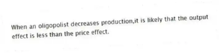 When an oligopolist decreases production,it is likely that the output effect is less than the price effect.