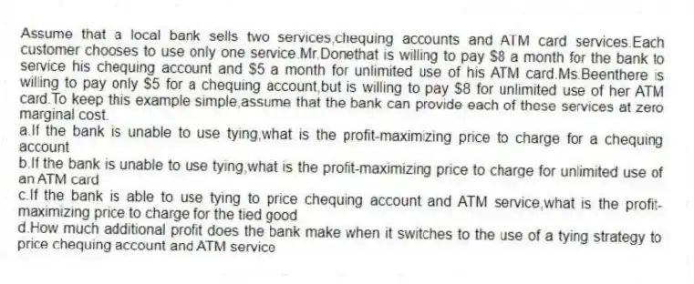 Assume that a local bank sells two services,chequing accounts and ATM card services.Each customer chooses to use only one service.Mr.Donethat is willing to pay $8 a month for the bank to service his chequing account and $5 a month for unlimited use of his ATM card.Ms.Beenthere is willing to pay only $5 for a chequing account,but is willing to pay $8 for unlimited use of her ATM card.To keep this example simple,assume that the bank can provide each of these services at zero marginal cost.
a.If the bank is unable to use tying,what is the profit-maximizing price to charge for a chequing account
b.If the bank is unable to use tying,what is the profit-maximizing price to charge for unlimited use of an ATM card
c.If the bank is able to use tying to price chequing account and ATM service,what is the profit-maximizing price to charge for the tied good
d.How much additional profit does the bank make when it switches to the use of a tying strategy to price chequing account and ATM service