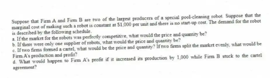 Suppose that Firm A and Firm B are two of the largest producers of a special pool-cleaning robot. Suppose that the marginal cost of making such a robot is constant at $1,000 per unit and there is no start-up cost. The demand for the robot is described by the following schedule.
a. If the market for the robots was perfectly competitive, what would the price and quantity be?
b. If there were only one supplier of robots, what would the price and quantity be?
c. If two firms formed a cartel, what would be the price and quantity? If two firms split the market evenly, what would be Firm A’s production and profit?
d. What would happen to Firm A’s profit if it increased its production by 1,000 while Firm B stuck to the cartel agreement?