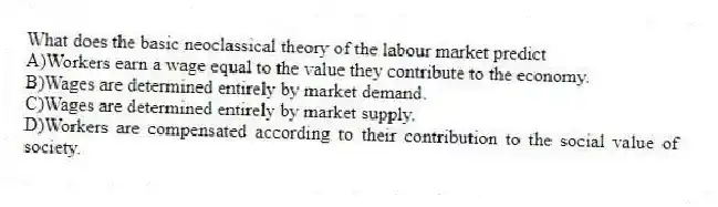What does the basic neoclassical theory of the labour market predict
A)Workers earn a wage equal to the value they contribute to the economy.
B)Wages are determined entirely by market demand.
C)Wages are determined entirely by market supply.
D)Workers are compensated according to their contribution to the social value of society.