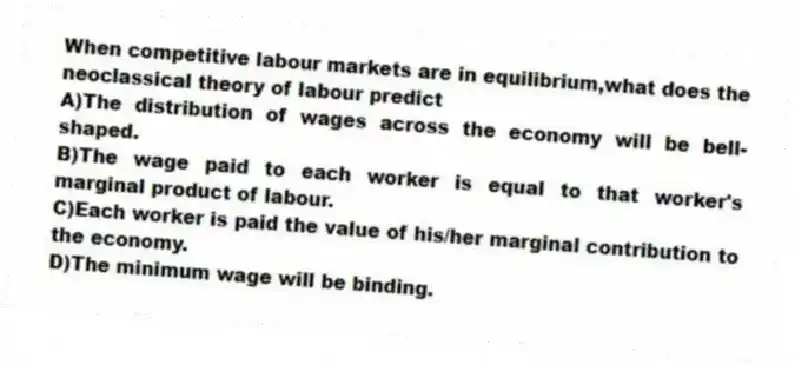 When competitive labour markets are in equilibrium,what does the neoclassical theory of labour predict
A)The distribution of wages across the economy will be bell-shaped.
B)The wage paid to each worker is equal to that worker's marginal product of labour.
C)Each worker is paid the value of his/her marginal contribution to the economy.
D)The minimum wage will be binding.