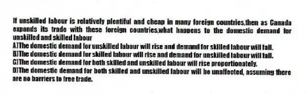 If unskilled labour is relatively plentiful and cheap in many foreign countries,then as Canada expands its trade with these foreign countries,what happens to the domestic demand for unskilled and skilled labour
A)The domestic demand for unskilled labour will rise and demand for skilled labour will fall.
B)The domestic demand for skilled labour will rise and demand for unskilled labour will fall.
C)The domestic demand for both skilled and unskilled labour will rise proportionately.
D)The domestic demand for both skilled and unskilled labour will be unaffected, assuming there are no barriers to free trade.