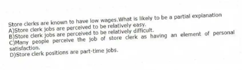 Store clerks are known to have low wages.What is likely to be a partial explanation
A)Store clerk jobs are perceived to be relatively easy.
B)Store clerk jobs are perceived to be relatively difficult.
C)Many people perceive the job of store clerk as having an element of personal satisfaction.
D)Store clerk positions are part-time jobs.