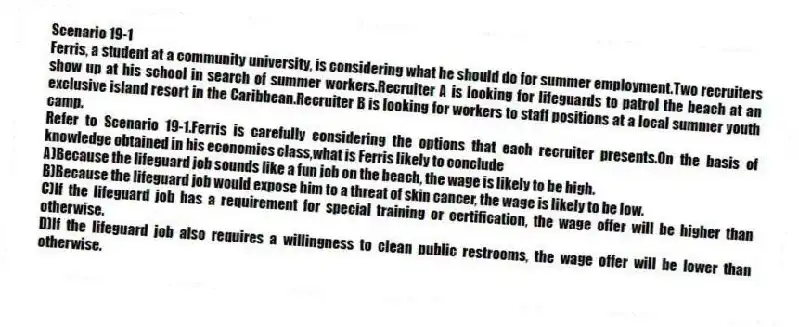Scenario 19-1
Ferris, a student at a community university, is considering what he should do for summer employment.Two recruiters show up at his school in search of summer workers.Recruiter A is looking for lifeguards to patrol the beach at an exclusive island resort in the Caribbean.Recruiter B is looking for workers to staff positions at a local summer youth camp.
-Refer to Scenario 19-1.Ferris is carefully considering the options that each recruiter presents.On the basis of knowledge obtained in his economics class,what is Ferris likely to conclude
A)Because the lifeguard job sounds like a fun job on the beach, the wage is likely to be high.
B)Because the lifeguard job would expose him to a threat of skin cancer, the wage is likely to be low.
C)If the lifeguard job has a requirement for special training or certification, the wage offer will be higher than otherwise.
D)If the lifeguard job also requires a willingness to clean public restrooms, the wage offer will be lower than otherwise.