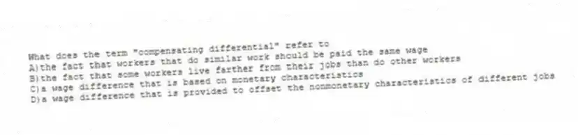 What does the term "compensating differential" refer to
A)the fact that workers that do similar work should be paid the same wage
B)the fact that some workers live farther from their jobs than do other workers
C)a wage difference that is based on monetary characteristics
D)a wage difference that is provided to offset the nonmonetary characteristics of different jobs