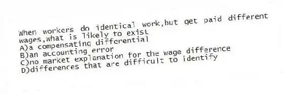 When workers do identical work,but get paid different wages,what is likely to exist
A)a compensating differential
B)an accounting error
C)no market explanation for the wage difference
D)differences that are difficult to identify