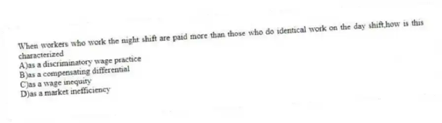 When workers who work the night shift are paid more than those who do identical work on the day shift,how is this characterized
A)as a discriminatory wage practice
B)as a compensating differential
C)as a wage inequity
D)as a market inefficiency