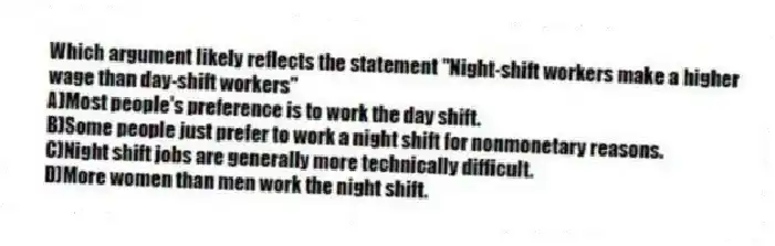 Which argument likely reflects the statement "Night-shift workers make a higher wage than day-shift workers"
A)Most people's preference is to work the day shift.
B)Some people just prefer to work a night shift for nonmonetary reasons.
C)Night shift jobs are generally more technically difficult.
D)More women than men work the night shift.