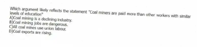 Which argument likely reflects the statement "Coal miners are paid more than other workers with similar levels of education"
A)Coal mining is a declining industry.
B)Coal mining jobs are dangerous.
C)All coal mines use union labour.
D)Coal exports are rising.