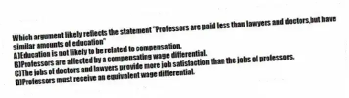 Which argument likely reflects the statement "Professors are paid less than lawyers and doctors,but have similar amounts of education"
A)Education is not likely to be related to compensation.
B)Professors are affected by a compensating wage differential.
C)The jobs of doctors and lawyers provide more job satisfaction than the jobs of professors.
D)Professors must receive an equivalent wage differential.