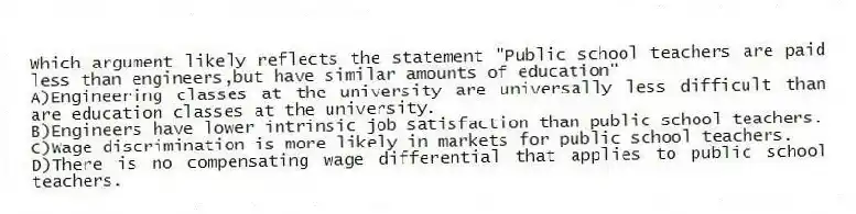 Which argument likely reflects the statement "Public school teachers are paid less than engineers,but have similar amounts of education"
A)Engineering classes at the university are universally less difficult than are education classes at the university.
B)Engineers have lower intrinsic job satisfaction than public school teachers.
C)Wage discrimination is more likely in markets for public school teachers.
D)There is no compensating wage differential that applies to public school teachers.