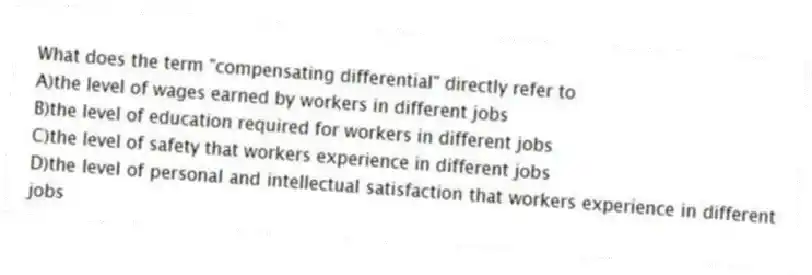 What does the term "compensating differential" directly refer to
A)the level of wages earned by workers in different jobs
B)the level of education required for workers in different jobs
C)the level of safety that workers experience in different jobs
D)the level of personal and intellectual satisfaction that workers experience in different jobs